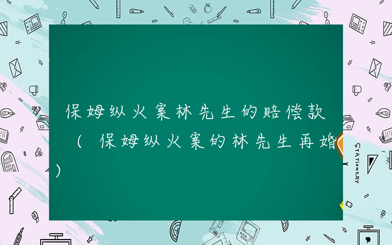 保姆纵火案林先生的赔偿款 (保姆纵火案的林先生再婚)